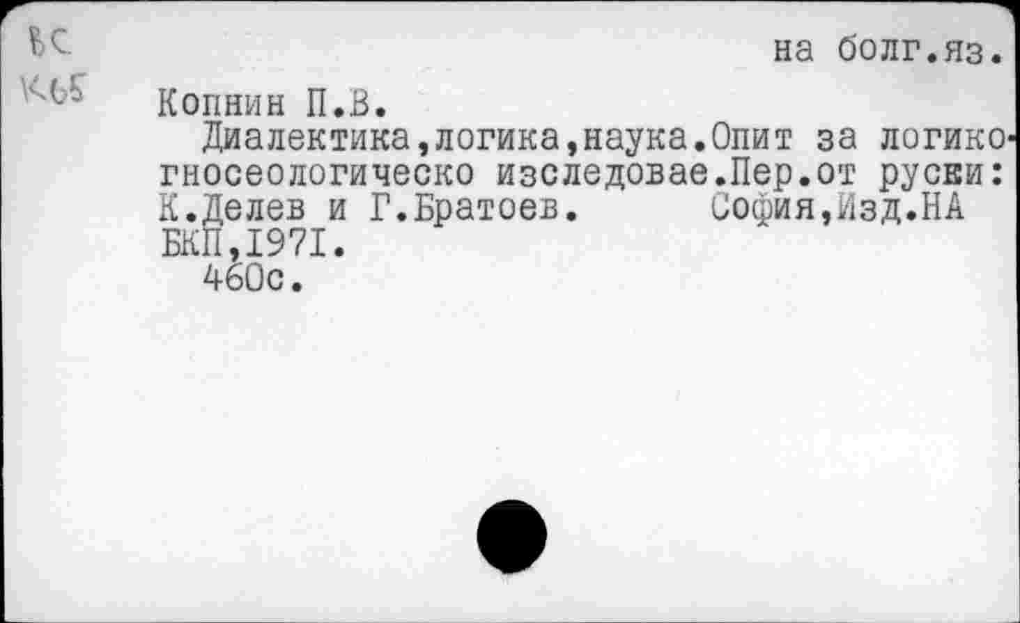 ﻿ЬС.	на болг.яз.
Копнин П.В.
Диалектика,логика,наука.Опит за логике гносеологическо изследовае.Пер.от русви: К.Делев и Г.Братоев.	София,Изд.НА
БКП,1971.
460с.